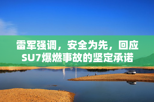 雷军强调，安全为先，回应SU7爆燃事故的坚定承诺