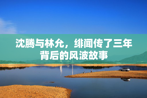 沈腾与林允，绯闻传了三年背后的风波故事