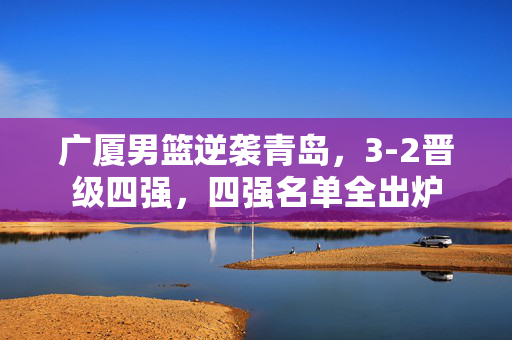 广厦男篮逆袭青岛，3-2晋级四强，四强名单全出炉