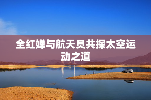 全红婵与航天员共探太空运动之道