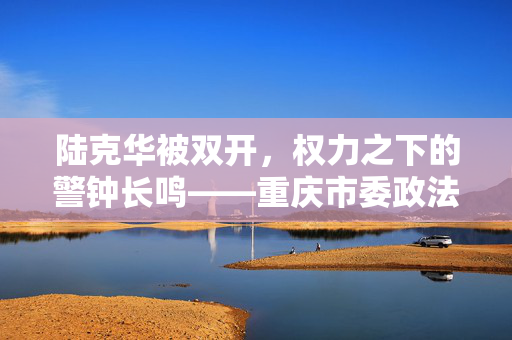 陆克华被双开，权力之下的警钟长鸣——重庆市委政法委原书记的教训