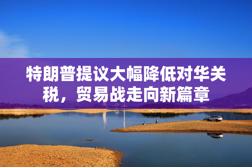 特朗普提议大幅降低对华关税，贸易战走向新篇章