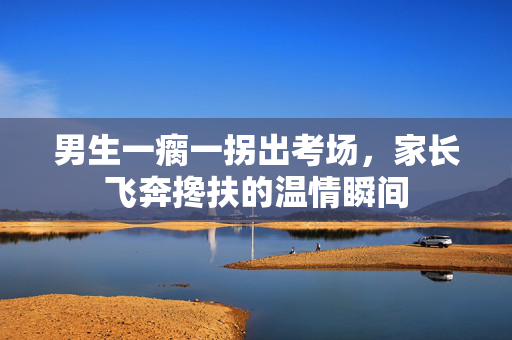 男生一瘸一拐出考场，家长飞奔搀扶的温情瞬间