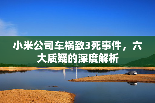 小米公司车祸致3死事件，六大质疑的深度解析