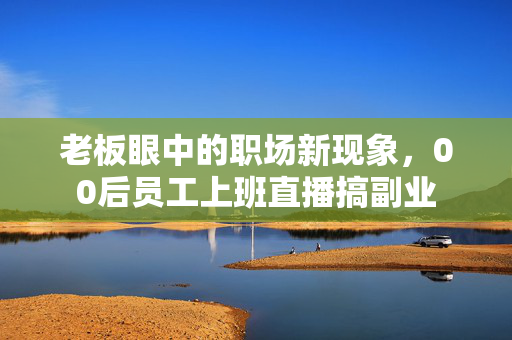 老板眼中的职场新现象，00后员工上班直播搞副业