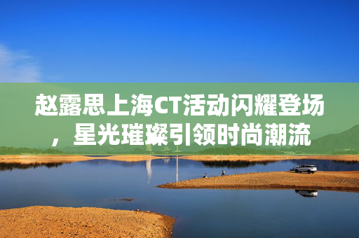 赵露思上海CT活动闪耀登场，星光璀璨引领时尚潮流