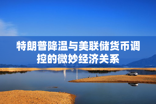 特朗普降温与美联储货币调控的微妙经济关系
