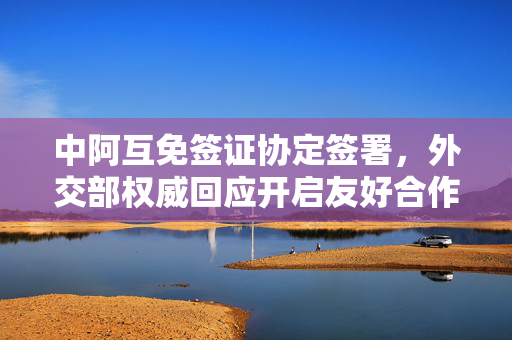 中阿互免签证协定签署，外交部权威回应开启友好合作新篇章