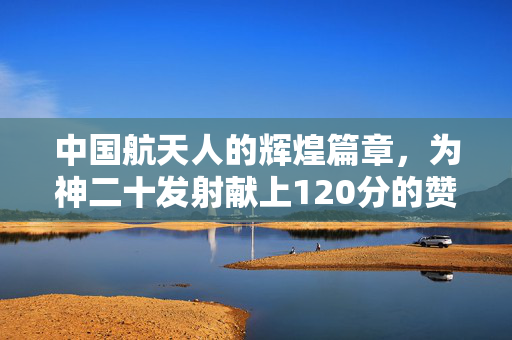 中国航天人的辉煌篇章，为神二十发射献上120分的赞誉