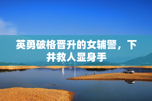 英勇破格晋升的女辅警，下井救人显身手