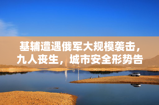 基辅遭遇俄军大规模袭击，九人丧生，城市安全形势告急