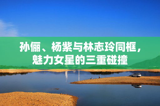 孙俪、杨紫与林志玲同框，魅力女星的三重碰撞