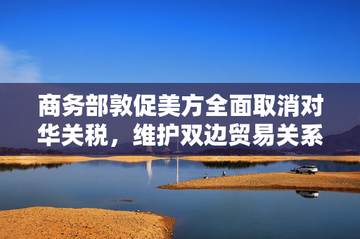 商务部敦促美方全面取消对华关税，维护双边贸易关系稳定发展