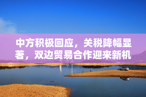 中方积极回应，关税降幅显著，双边贸易合作迎来新机遇
