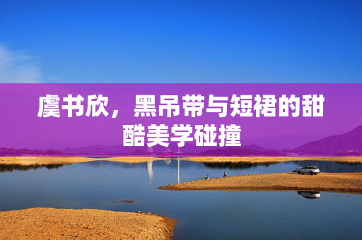 虞书欣，黑吊带与短裙的甜酷美学碰撞