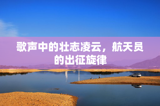 歌声中的壮志凌云，航天员的出征旋律