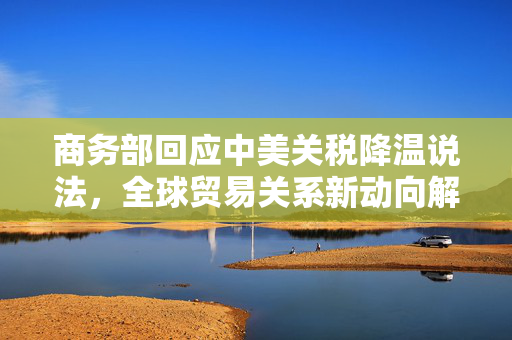 商务部回应中美关税降温说法，全球贸易关系新动向解析