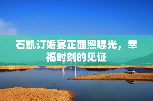 石凯订婚宴正面照曝光，幸福时刻的见证