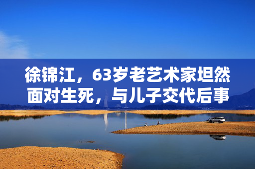 徐锦江，63岁老艺术家坦然面对生死，与儿子交代后事
