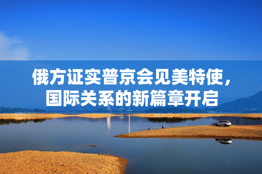 俄方证实普京会见美特使，国际关系的新篇章开启