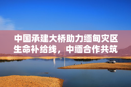 中国承建大桥助力缅甸灾区生命补给线，中缅合作共筑生命通道