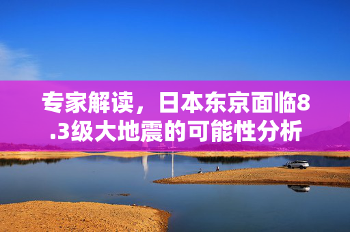 专家解读，日本东京面临8.3级大地震的可能性分析
