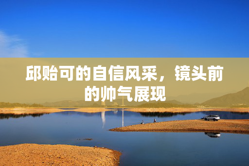 邱贻可的自信风采，镜头前的帅气展现