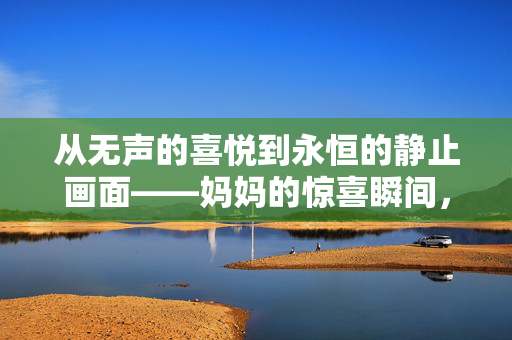 从无声的喜悦到永恒的静止画面——妈妈的惊喜瞬间，儿子悄悄考上北大