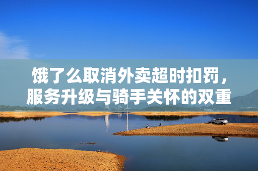 饿了么取消外卖超时扣罚，服务升级与骑手关怀的双重胜利