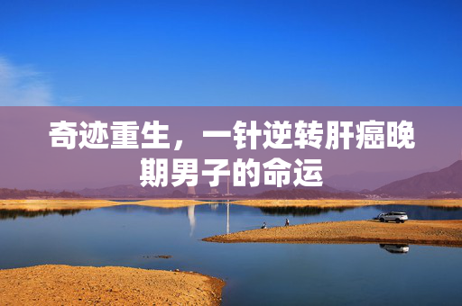 奇迹重生，一针逆转肝癌晚期男子的命运