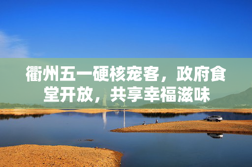 衢州五一硬核宠客，政府食堂开放，共享幸福滋味