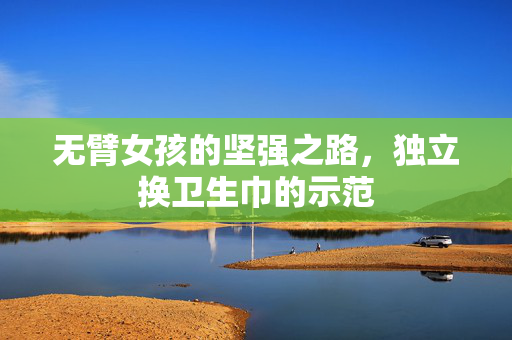 无臂女孩的坚强之路，独立换卫生巾的示范
