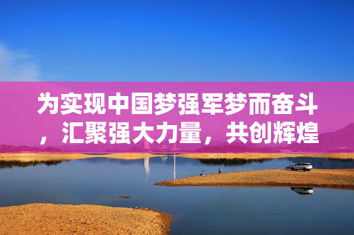 为实现中国梦强军梦而奋斗，汇聚强大力量，共创辉煌未来