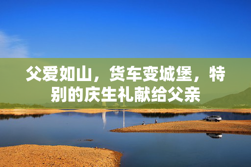 父爱如山，货车变城堡，特别的庆生礼献给父亲