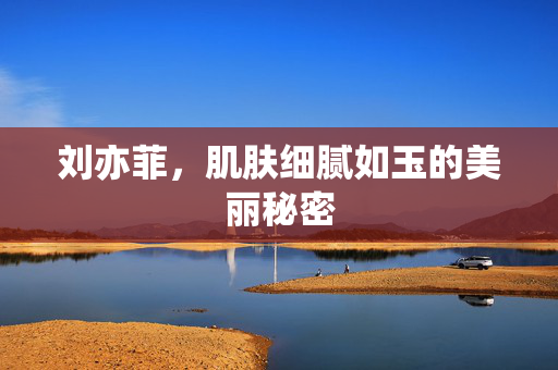 刘亦菲，肌肤细腻如玉的美丽秘密