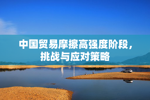 中国贸易摩擦高强度阶段，挑战与应对策略
