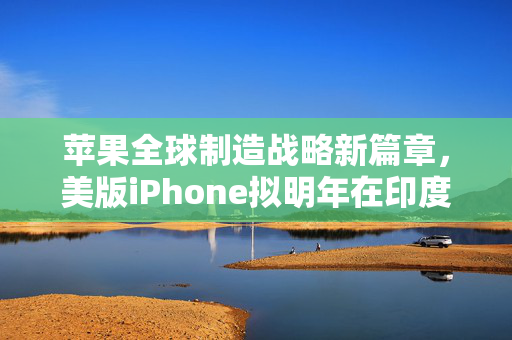 苹果全球制造战略新篇章，美版iPhone拟明年在印度生产