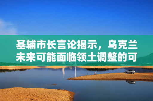 基辅市长言论揭示，乌克兰未来可能面临领土调整的可能性