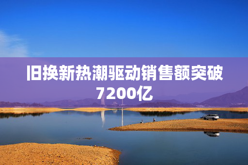 旧换新热潮驱动销售额突破7200亿
