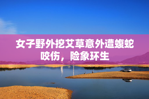 女子野外挖艾草意外遭蝮蛇咬伤，险象环生