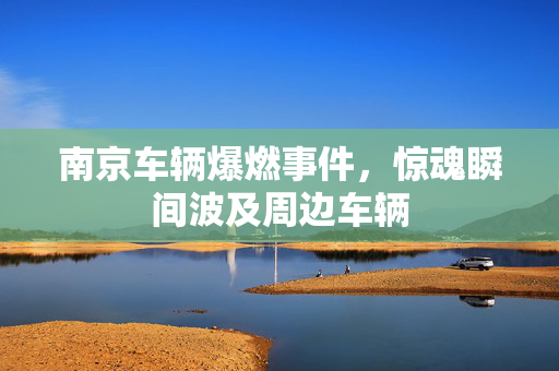 南京车辆爆燃事件，惊魂瞬间波及周边车辆