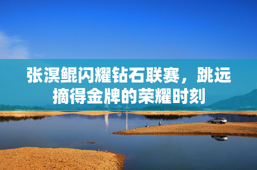 张溟鲲闪耀钻石联赛，跳远摘得金牌的荣耀时刻