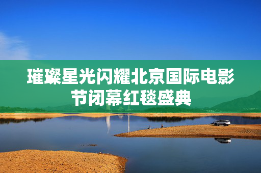 璀璨星光闪耀北京国际电影节闭幕红毯盛典