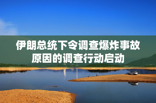 伊朗总统下令调查爆炸事故原因的调查行动启动
