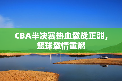 CBA半决赛热血激战正酣，篮球激情重燃
