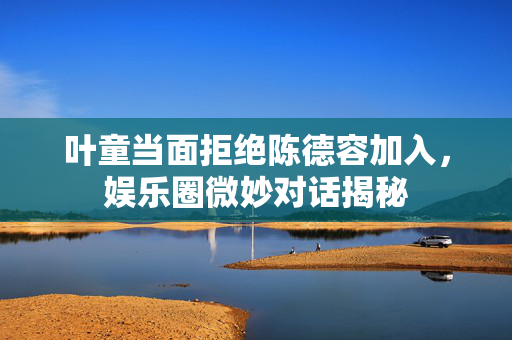 叶童当面拒绝陈德容加入，娱乐圈微妙对话揭秘