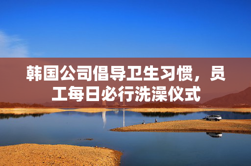 韩国公司倡导卫生习惯，员工每日必行洗澡仪式