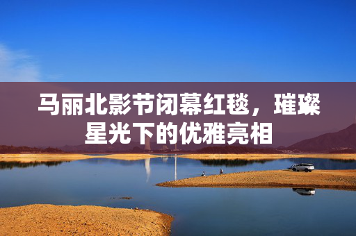 马丽北影节闭幕红毯，璀璨星光下的优雅亮相