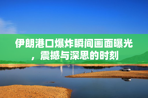 伊朗港口爆炸瞬间画面曝光，震撼与深思的时刻