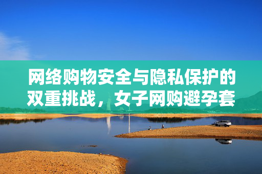 网络购物安全与隐私保护的双重挑战，女子网购避孕套遭遇骑手骚扰
